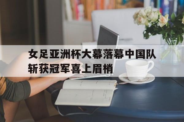 女足亚洲杯大幕落幕中国队斩获冠军喜上眉梢的简单介绍
